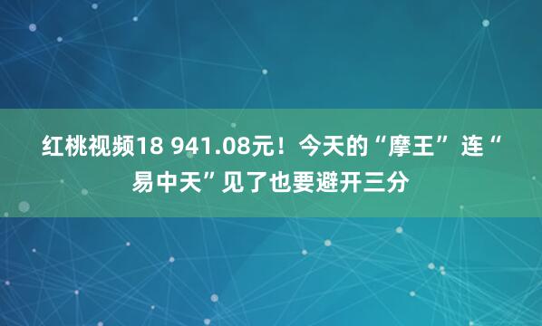   红桃视频18 941.08元！今天的“摩王” 连“易中天”见了也要避开三分